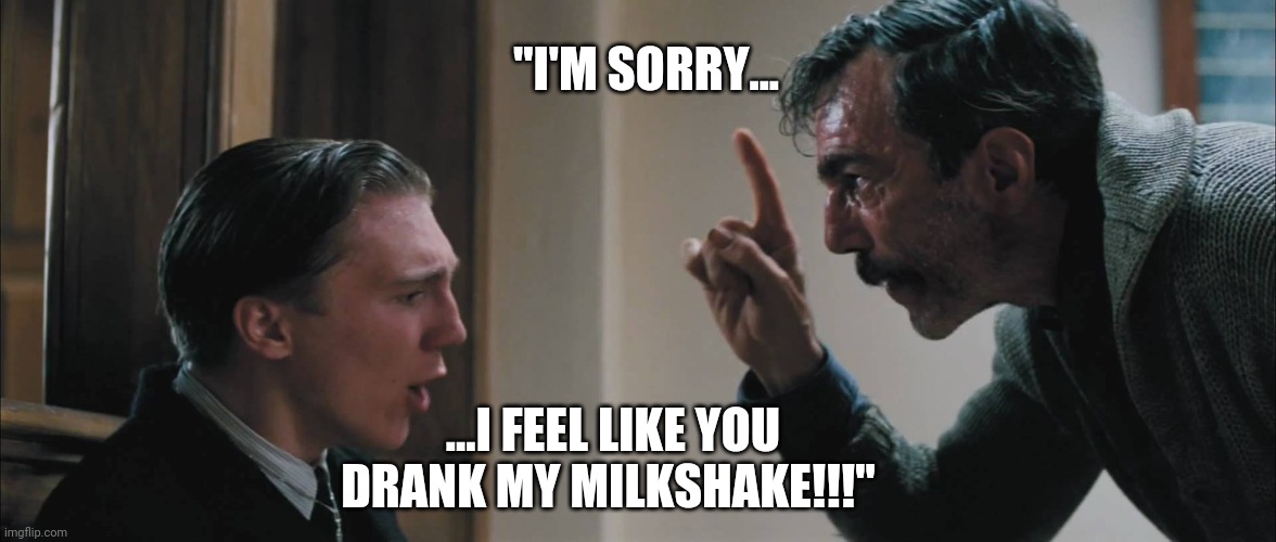 There Will Be Blood - Sorry; Not Sorry!!! | "I'M SORRY... ...I FEEL LIKE YOU DRANK MY MILKSHAKE!!!" | image tagged in there will be blood,i drink your milkshake,daniel day-lewis,milkshake,blood,funny memes | made w/ Imgflip meme maker