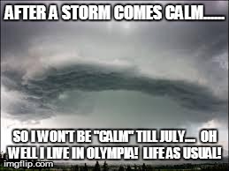 AFTER A STORM COMES CALM...... SO I WON'T BE "CALM" TILL JULY....

OH WELL I LIVE IN OLYMPIA!

LIFE AS USUAL!
 | image tagged in raininoly | made w/ Imgflip meme maker