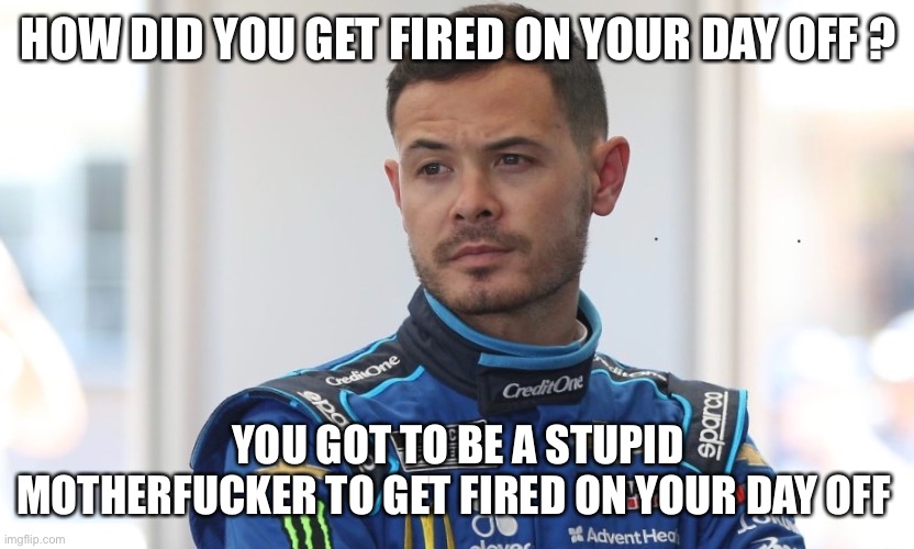 Racing | HOW DID YOU GET FIRED ON YOUR DAY OFF ? YOU GOT TO BE A STUPID MOTHERFUCKER TO GET FIRED ON YOUR DAY OFF | image tagged in racing,nascar | made w/ Imgflip meme maker