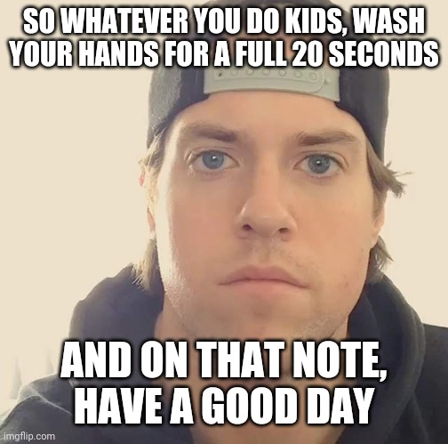 So remember kids - please wash your hands for at least 20 seconds | SO WHATEVER YOU DO KIDS, WASH YOUR HANDS FOR A FULL 20 SECONDS; AND ON THAT NOTE,
HAVE A GOOD DAY | image tagged in the la beast,memes,wash your hands,have a good day | made w/ Imgflip meme maker