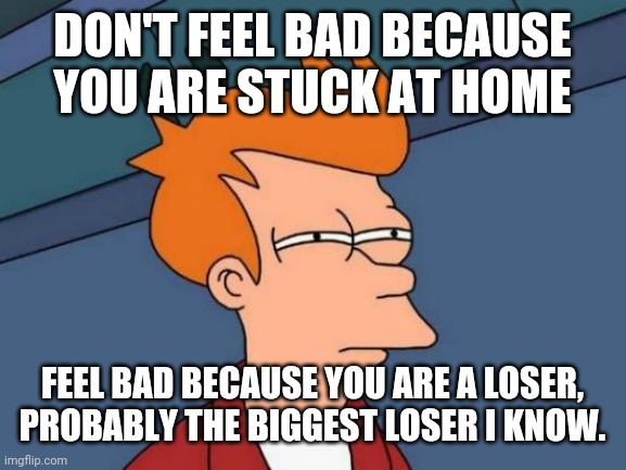 Futurama Fry | DON'T FEEL BAD BECAUSE YOU ARE STUCK AT HOME; FEEL BAD BECAUSE YOU ARE A LOSER, PROBABLY THE BIGGEST LOSER I KNOW. | image tagged in memes,futurama fry | made w/ Imgflip meme maker