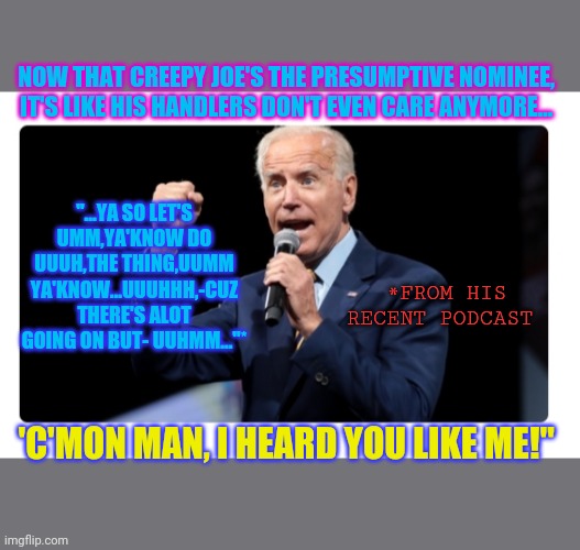 Completely out of his mind- | NOW THAT CREEPY JOE'S THE PRESUMPTIVE NOMINEE,  IT'S LIKE HIS HANDLERS DON'T EVEN CARE ANYMORE... "...YA SO LET'S UMM,YA'KNOW DO UUUH,THE THING,UUMM YA'KNOW...UUUHHH,-CUZ THERE'S ALOT GOING ON BUT- UUHMM..."*; *FROM HIS RECENT PODCAST; 'C'MON MAN, I HEARD YOU LIKE ME!" | image tagged in confused joe biden,disaster,democratic party,sucks | made w/ Imgflip meme maker