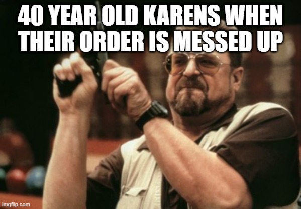 Am I The Only One Around Here Meme | 40 YEAR OLD KARENS WHEN THEIR ORDER IS MESSED UP | image tagged in memes,am i the only one around here | made w/ Imgflip meme maker