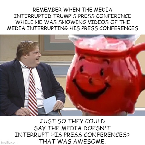 Chris Farley Interviews The Kool Aid Man | REMEMBER WHEN THE MEDIA INTERRUPTED TRUMP'S PRESS CONFERENCE WHILE HE WAS SHOWING VIDEOS OF THE MEDIA INTERRUPTING HIS PRESS CONFERENCES; JUST SO THEY COULD SAY THE MEDIA DOESN'T INTERRUPT HIS PRESS CONFERENCES?
THAT WAS AWESOME. | image tagged in chris farley interviews the kool aid man | made w/ Imgflip meme maker