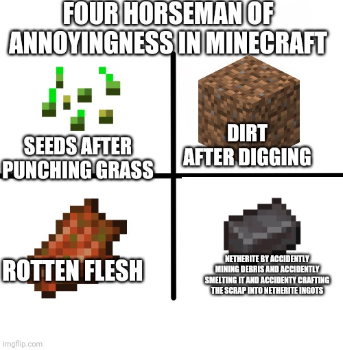 ? | FOUR HORSEMAN OF ANNOYINGNESS IN MINECRAFT; SEEDS AFTER PUNCHING GRASS; DIRT AFTER DIGGING; ROTTEN FLESH; NETHERITE BY ACCIDENTLY MINING DEBRIS AND ACCIDENTLY SMELTING IT AND ACCIDENTY CRAFTING THE SCRAP INTO NETHERITE INGOTS | image tagged in memes,blank starter pack | made w/ Imgflip meme maker