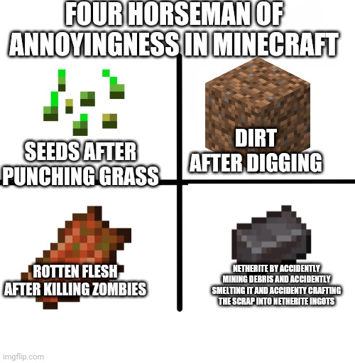Blank Starter Pack Meme | FOUR HORSEMAN OF ANNOYINGNESS IN MINECRAFT; SEEDS AFTER PUNCHING GRASS; DIRT AFTER DIGGING; ROTTEN FLESH AFTER KILLING ZOMBIES; NETHERITE BY ACCIDENTLY MINING DEBRIS AND ACCIDENTLY SMELTING IT AND ACCIDENTY CRAFTING THE SCRAP INTO NETHERITE INGOTS | image tagged in memes,blank starter pack | made w/ Imgflip meme maker