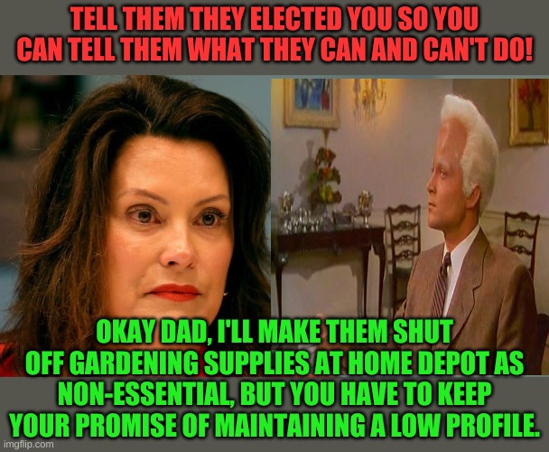 Gov. Whitmer stars in "This Island Michigan" A Sci-Fi Horror Film! | TELL THEM THEY ELECTED YOU SO YOU CAN TELL THEM WHAT THEY CAN AND CAN'T DO! OKAY DAD, I'LL MAKE THEM SHUT OFF GARDENING SUPPLIES AT HOME DEPOT AS NON-ESSENTIAL, BUT YOU HAVE TO KEEP YOUR PROMISE OF MAINTAINING A LOW PROFILE. | image tagged in gov whitmer | made w/ Imgflip meme maker
