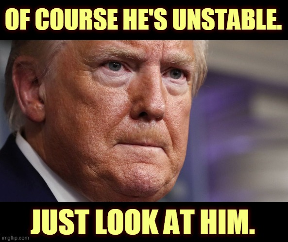 Losing it. | OF COURSE HE'S UNSTABLE. JUST LOOK AT HIM. | image tagged in trump unstable at briefings,trump,incompetence,mental illness,coronavirus,covid-19 | made w/ Imgflip meme maker