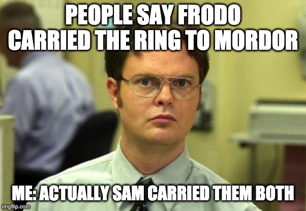 Dwight Schrute Meme | PEOPLE SAY FRODO CARRIED THE RING TO MORDOR; ME: ACTUALLY SAM CARRIED THEM BOTH | image tagged in memes,dwight schrute | made w/ Imgflip meme maker
