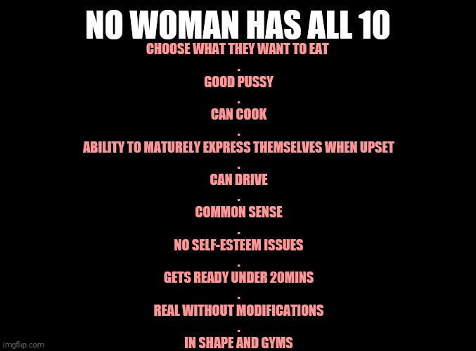 blank black | NO WOMAN HAS ALL 10; CHOOSE WHAT THEY WANT TO EAT 
.
GOOD PUSSY
.
CAN COOK
.
ABILITY TO MATURELY EXPRESS THEMSELVES WHEN UPSET
.
CAN DRIVE
.
COMMON SENSE
.
NO SELF-ESTEEM ISSUES
.
GETS READY UNDER 20MINS
.
REAL WITHOUT MODIFICATIONS
.
IN SHAPE AND GYMS | image tagged in blank black | made w/ Imgflip meme maker