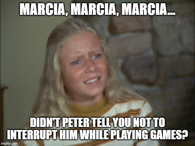 marcia marcia marcia | MARCIA, MARCIA, MARCIA... DIDN'T PETER TELL YOU NOT TO INTERRUPT HIM WHILE PLAYING GAMES? | image tagged in marcia marcia marcia | made w/ Imgflip meme maker