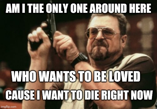Am I The Only One Around Here | AM I THE ONLY ONE AROUND HERE; WHO WANTS TO BE LOVED; CAUSE I WANT TO DIE RIGHT NOW | image tagged in memes,am i the only one around here | made w/ Imgflip meme maker