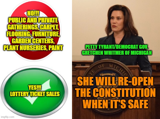 Power Play | NO!!!
PUBLIC AND PRIVATE GATHERINGS, CARPET, FLOORING, FURNITURE, GARDEN CENTERS, PLANT NURSERIES, PAINT; PETTY TYRANT/DEMOCRAT GOV. GRETCHEN WHITMER OF MICHIGAN; SHE WILL RE-OPEN THE CONSTITUTION WHEN IT'S SAFE; YES!!!
LOTTERY TICKET SALES | image tagged in coronavirus,stay home,power grab,gretchen whitmer | made w/ Imgflip meme maker