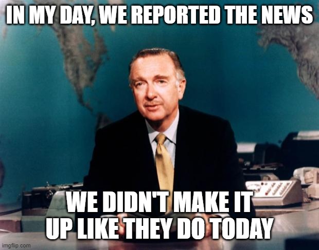 We need a Newscaster like him today | IN MY DAY, WE REPORTED THE NEWS; WE DIDN'T MAKE IT UP LIKE THEY DO TODAY | image tagged in walter cronkite news,fake news,real news,truth in reporting,journalists are a joke today | made w/ Imgflip meme maker