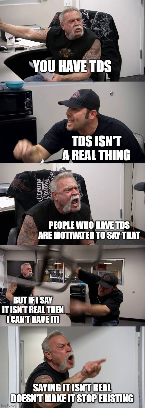 American Chopper Argument Meme | YOU HAVE TDS TDS ISN'T A REAL THING PEOPLE WHO HAVE TDS ARE MOTIVATED TO SAY THAT BUT IF I SAY IT ISN'T REAL THEN I CAN'T HAVE IT! SAYING IT | image tagged in memes,american chopper argument | made w/ Imgflip meme maker