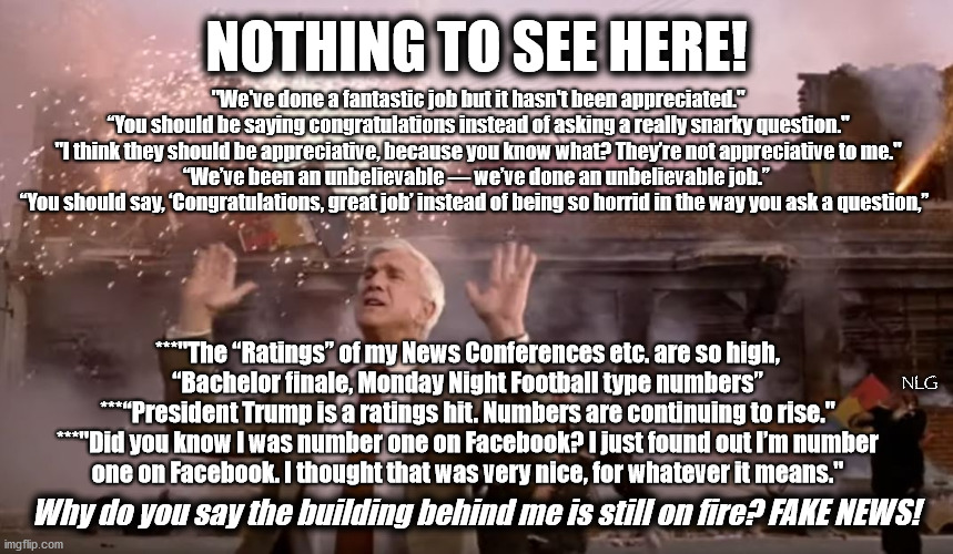 Nothing to see here! | NOTHING TO SEE HERE! "We've done a fantastic job but it hasn't been appreciated."
“You should be saying congratulations instead of asking a really snarky question."
"I think they should be appreciative, because you know what? They’re not appreciative to me."
“We’ve been an unbelievable — we’ve done an unbelievable job.” 
“You should say, ‘Congratulations, great job’ instead of being so horrid in the way you ask a question,”; ***"The “Ratings” of my News Conferences etc. are so high,
 “Bachelor finale, Monday Night Football type numbers” 
***“President Trump is a ratings hit. Numbers are continuing to rise."
***"Did you know I was number one on Facebook? I just found out I’m number
 one on Facebook. I thought that was very nice, for whatever it means."; NLG; Why do you say the building behind me is still on fire? FAKE NEWS! | image tagged in politics,political meme,political | made w/ Imgflip meme maker