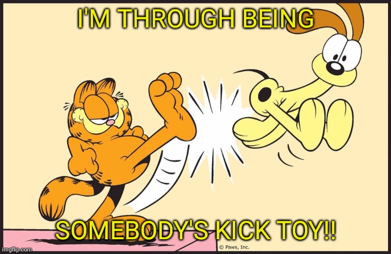 Garfield kicking odie | I'M THROUGH BEING; SOMEBODY'S KICK TOY!! | image tagged in garfield kicking odie | made w/ Imgflip meme maker