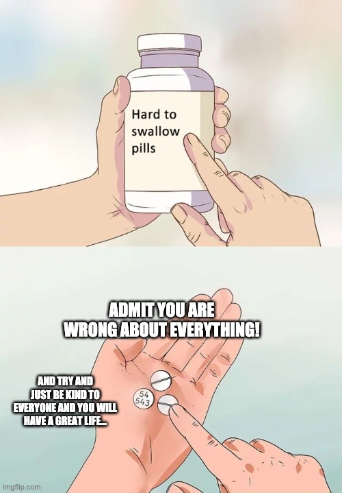 Hard To Swallow Pills Meme | ADMIT YOU ARE WRONG ABOUT EVERYTHING! AND TRY AND JUST BE KIND TO EVERYONE AND YOU WILL HAVE A GREAT LIFE... | image tagged in memes,hard to swallow pills | made w/ Imgflip meme maker