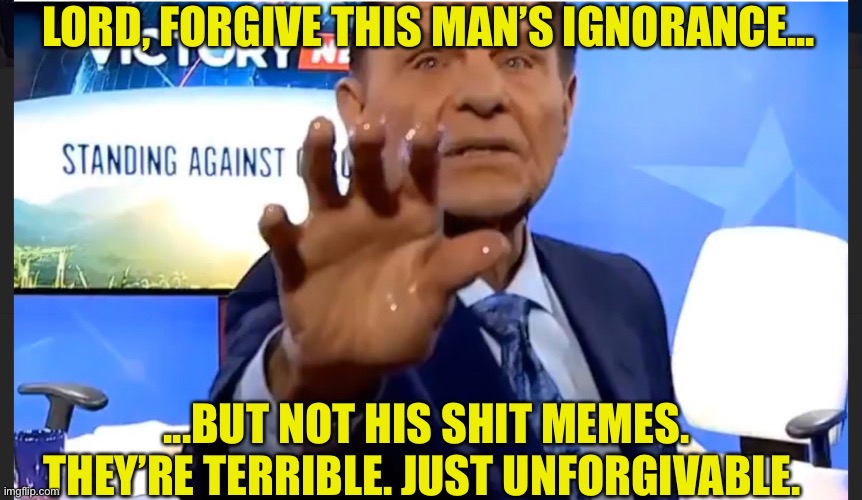 kenneth copeland | LORD, FORGIVE THIS MAN’S IGNORANCE... ...BUT NOT HIS SHIT MEMES. THEY’RE TERRIBLE. JUST UNFORGIVABLE. | image tagged in scam,scammer,scammers,healer,faith healer | made w/ Imgflip meme maker