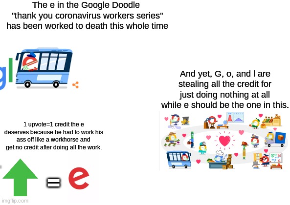 I can't believe nobody is talking about this. | The e in the Google Doodle  ''thank you coronavirus workers series'' has been worked to death this whole time; And yet, G, o, and l are stealing all the credit for just doing nothing at all while e should be the one in this. 1 upvote=1 credit the e deserves because he had to work his ass off like a workhorse and get no credit after doing all the work. = | image tagged in i can't believe nobody is talking about this | made w/ Imgflip meme maker