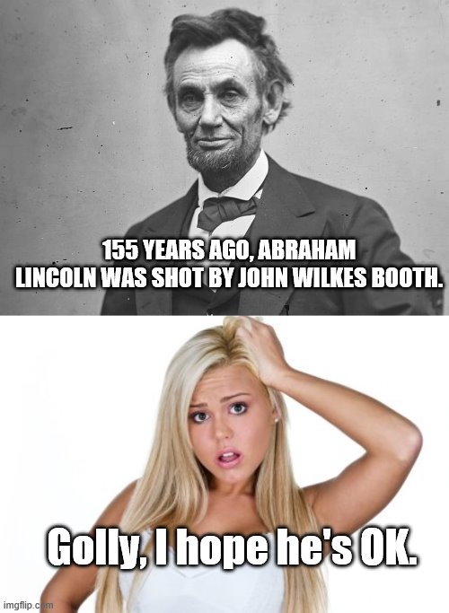 Lincoln | 155 YEARS AGO, ABRAHAM LINCOLN WAS SHOT BY JOHN WILKES BOOTH. Golly, I hope he's OK. | image tagged in dumb blonde | made w/ Imgflip meme maker