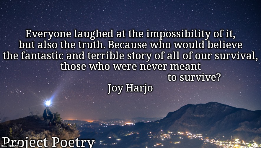 Project Poetry II | Everyone laughed at the impossibility of it,
but also the truth. Because who would believe
the fantastic and terrible story of all of our survival,
those who were never meant
                                                to survive?

Joy Harjo; Project Poetry | image tagged in joy,poetry,survivor,true story | made w/ Imgflip meme maker