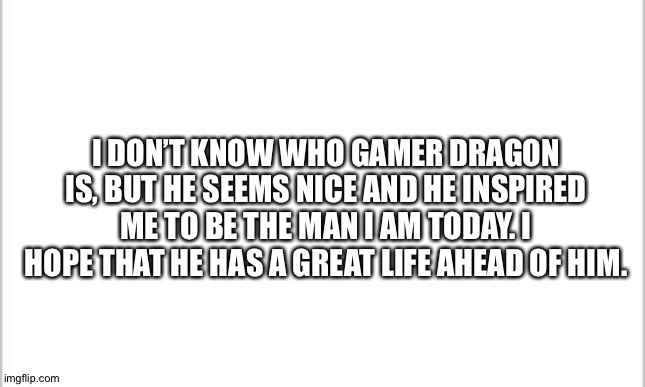 white background | I DON’T KNOW WHO GAMER DRAGON IS, BUT HE SEEMS NICE AND HE INSPIRED ME TO BE THE MAN I AM TODAY. I HOPE THAT HE HAS A GREAT LIFE AHEAD OF HIM. | image tagged in white background | made w/ Imgflip meme maker
