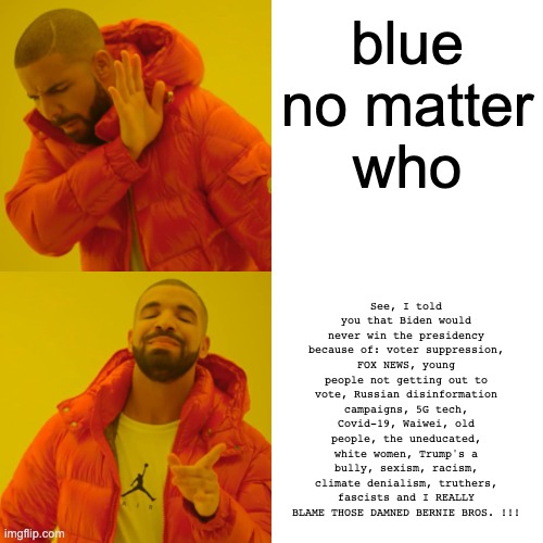 Blue No Matter Who | blue
no matter
who; See, I told you that Biden would never win the presidency because of: voter suppression, FOX NEWS, young people not getting out to vote, Russian disinformation campaigns, 5G tech, Covid-19, Waiwei, old people, the uneducated, white women, Trump's a bully, sexism, racism, climate denialism, truthers, fascists and I REALLY BLAME THOSE DAMNED BERNIE BROS. !!! | image tagged in memes,drake hotline bling,funny,vote | made w/ Imgflip meme maker