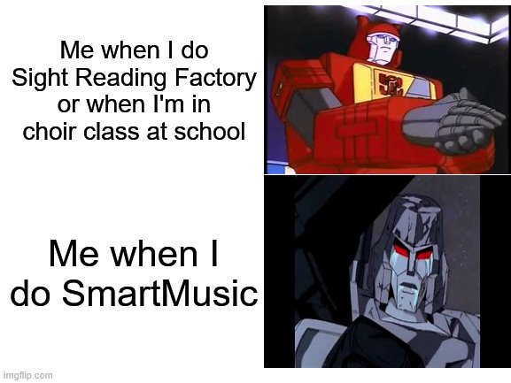 Me with Sight Reading Factory vs. Me with SmartMusic. | Me when I do Sight Reading Factory or when I'm in choir class at school; Me when I do SmartMusic | image tagged in memes,blank white template,transformers,blaster,megatron | made w/ Imgflip meme maker