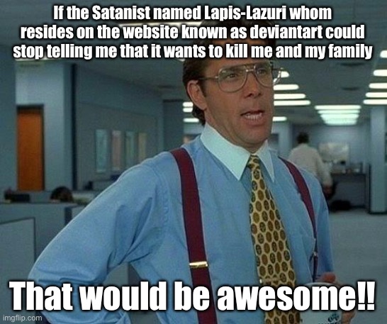 WHY THE HELL WON’T YOU JUST STOP CAUSING ME GREAT AGONY ALREADY!?!?!?!?!?!?! oh my God it is NOT that hard.............-_- | If the Satanist named Lapis-Lazuri whom resides on the website known as deviantart could stop telling me that it wants to kill me and my family; That would be awesome!! | image tagged in memes,that would be great,satanism,satanists,satanist,satanic | made w/ Imgflip meme maker
