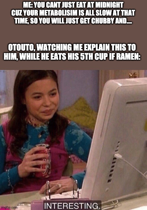 interesting | ME: YOU CANT JUST EAT AT MIDNIGHT CUZ YOUR METABOLISIM IS ALL SLOW AT THAT TIME, SO YOU WILL JUST GET CHUBBY AND.... OTOUTO, WATCHING ME EXPLAIN THIS TO HIM, WHILE HE EATS HIS 5TH CUP IF RAMEN: | image tagged in interesting | made w/ Imgflip meme maker
