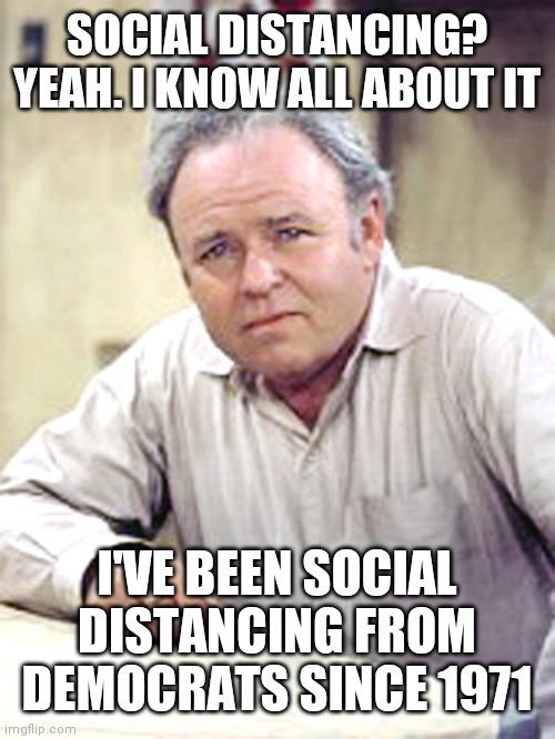 Archie Bunker | SOCIAL DISTANCING? YEAH. I KNOW ALL ABOUT IT; I'VE BEEN SOCIAL DISTANCING FROM DEMOCRATS SINCE 1971 | image tagged in archie bunker | made w/ Imgflip meme maker