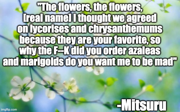 flowers | "The flowers, the flowers, [real name] I thought we agreed on lycorises and chrysanthemums because they are your favorite, so why the F--K did you order azaleas and marigolds do you want me to be mad"; -Mitsuru | image tagged in flowers | made w/ Imgflip meme maker