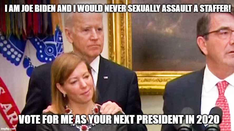 I AM JOE BIDEN AND I WOULD NEVER SEXUALLY ASSAULT A STAFFER! VOTE FOR ME AS YOUR NEXT PRESIDENT IN 2020 | image tagged in joe biden,election 2020,sexual assault,politics,republicans,democrats | made w/ Imgflip meme maker