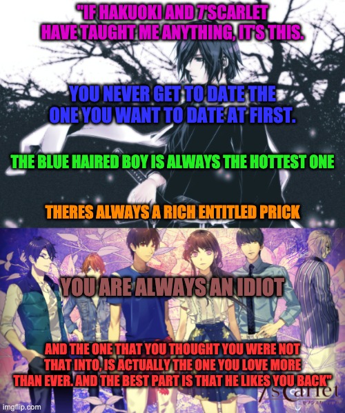 "IF HAKUOKI AND 7'SCARLET HAVE TAUGHT ME ANYTHING, IT'S THIS. YOU NEVER GET TO DATE THE ONE YOU WANT TO DATE AT FIRST. THE BLUE HAIRED BOY IS ALWAYS THE HOTTEST ONE; THERES ALWAYS A RICH ENTITLED PRICK; YOU ARE ALWAYS AN IDIOT; AND THE ONE THAT YOU THOUGHT YOU WERE NOT THAT INTO, IS ACTUALLY THE ONE YOU LOVE MORE THAN EVER. AND THE BEST PART IS THAT HE LIKES YOU BACK" | made w/ Imgflip meme maker