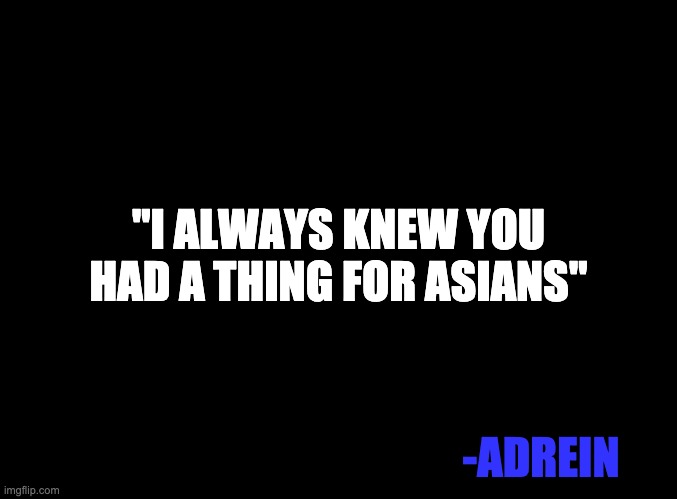 blank black | "I ALWAYS KNEW YOU HAD A THING FOR ASIANS"; -ADREIN | image tagged in blank black | made w/ Imgflip meme maker