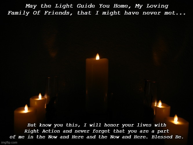 2020 COVID-19 Memorial | May the Light Guide You Home, My Loving Family Of Friends, that I might have never met... But know you this, I will honor your lives with Right Action and never forget that you are a part of me in the Now and Here and the Now and Here. Blessed Be. | image tagged in memorial candles | made w/ Imgflip meme maker