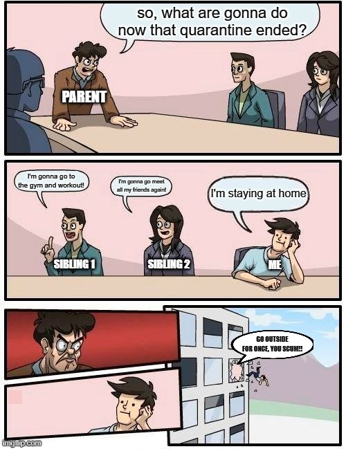 Boardroom Meeting Suggestion Meme | so, what are gonna do now that quarantine ended? PARENT; I'm gonna go to the gym and workout! I'm gonna go meet all my friends again! I'm staying at home; SIBLING 1; SIBLING 2; ME; GO OUTSIDE FOR ONCE, YOU SCUM!! | image tagged in memes,boardroom meeting suggestion | made w/ Imgflip meme maker