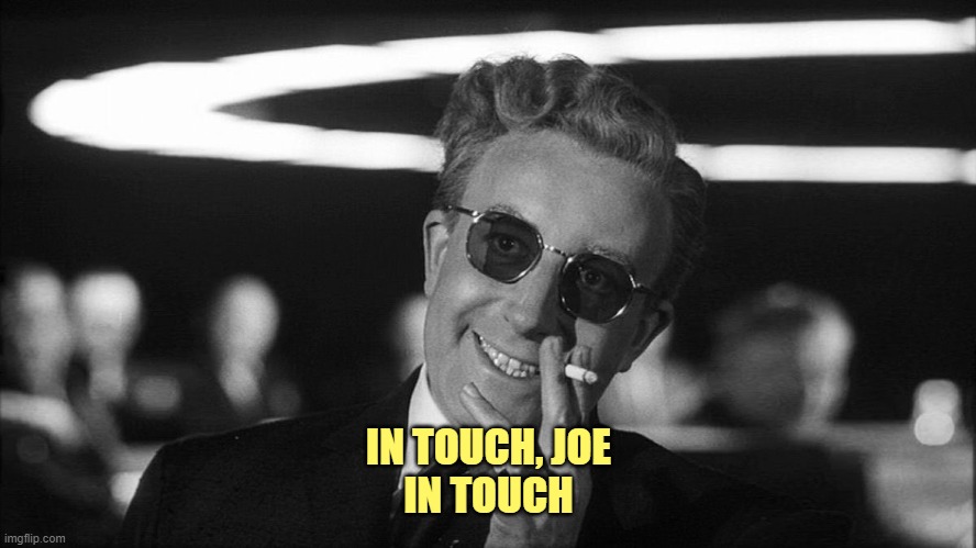 Doctor Strangelove says... | IN TOUCH, JOE
IN TOUCH | image tagged in doctor strangelove says | made w/ Imgflip meme maker