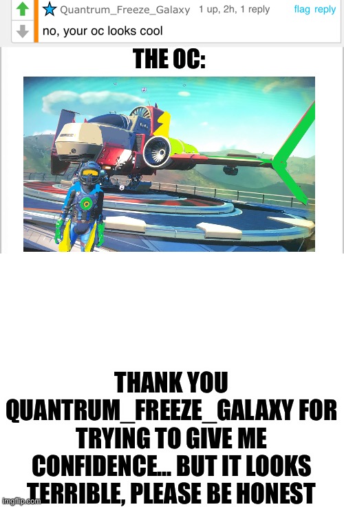 Link will be in the comments | THE OC:; THANK YOU QUANTRUM_FREEZE_GALAXY FOR TRYING TO GIVE ME CONFIDENCE... BUT IT LOOKS TERRIBLE, PLEASE BE HONEST | image tagged in white background,bruh moment | made w/ Imgflip meme maker