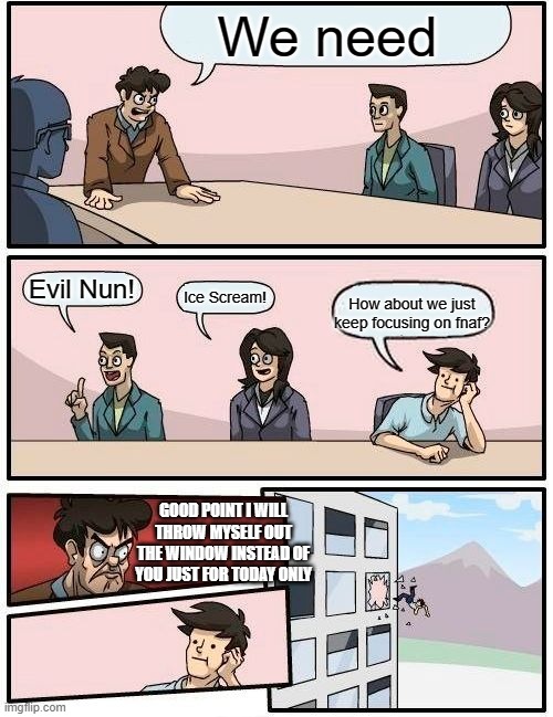 Boardroom Meeting Suggestion | We need; Evil Nun! Ice Scream! How about we just keep focusing on fnaf? GOOD POINT I WILL THROW MYSELF OUT THE WINDOW INSTEAD OF YOU JUST FOR TODAY ONLY | image tagged in memes,boardroom meeting suggestion | made w/ Imgflip meme maker