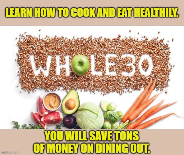 Cooking and eating at home can save you a surprising amount of money. | LEARN HOW TO COOK AND EAT HEALTHILY. YOU WILL SAVE TONS OF MONEY ON DINING OUT. | image tagged in whole 30,finance,budget,money,good advice,cooking | made w/ Imgflip meme maker
