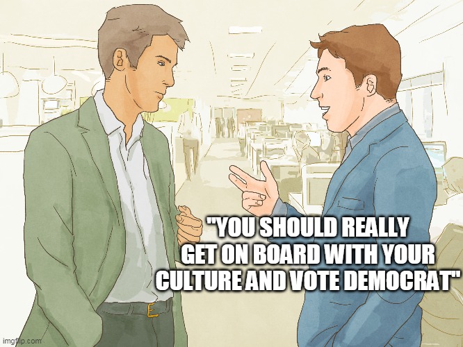 White Liberals Be Like | "YOU SHOULD REALLY GET ON BOARD WITH YOUR CULTURE AND VOTE DEMOCRAT" | image tagged in racism,passive aggressive racism,conservatives,liberals,passive aggressive,voting | made w/ Imgflip meme maker