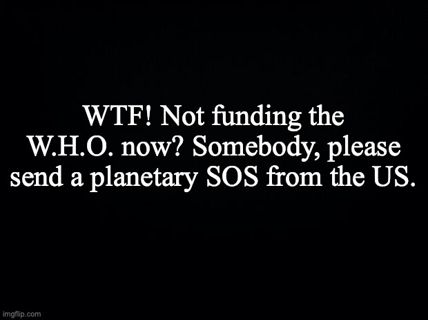 Black background | WTF! Not funding the W.H.O. now? Somebody, please send a planetary SOS from the US. | image tagged in black background | made w/ Imgflip meme maker