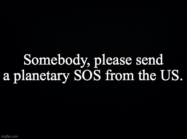 Black background | Somebody, please send a planetary SOS from the US. | image tagged in black background | made w/ Imgflip meme maker