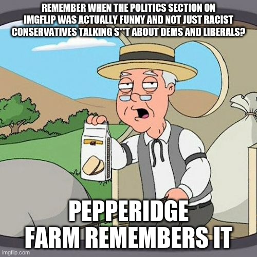 if you remember this, you are truly an imgflip O.G. | REMEMBER WHEN THE POLITICS SECTION ON IMGFLIP WAS ACTUALLY FUNNY AND NOT JUST RACIST CONSERVATIVES TALKING S**T ABOUT DEMS AND LIBERALS? PEPPERIDGE FARM REMEMBERS IT | image tagged in memes,pepperidge farm remembers,conservatives,politics,remember,back in my day | made w/ Imgflip meme maker