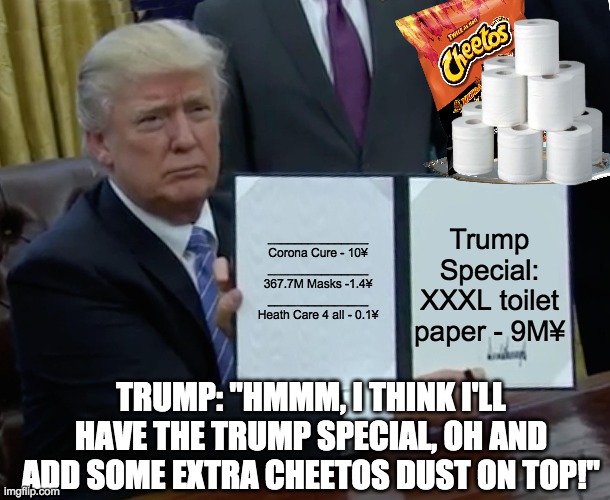 Trump Ordering from Chinese menu. | _______________
Corona Cure - 10¥

_______________
367.7M Masks -1.4¥
_______________
Heath Care 4 all - 0.1¥; Trump Special: XXXL toilet paper - 9M¥; TRUMP: "HMMM, I THINK I'LL HAVE THE TRUMP SPECIAL, OH AND ADD SOME EXTRA CHEETOS DUST ON TOP!" | image tagged in memes,trump bill signing,trump,china,corona virus,toilet paper | made w/ Imgflip meme maker