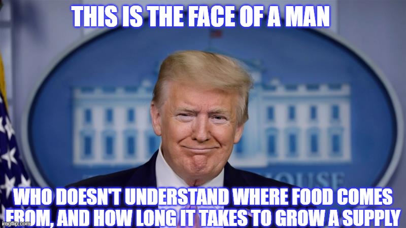 The Faces of Trump | THIS IS THE FACE OF A MAN; WHO DOESN'T UNDERSTAND WHERE FOOD COMES FROM, AND HOW LONG IT TAKES TO GROW A SUPPLY | image tagged in donald trump,trump,president trump | made w/ Imgflip meme maker