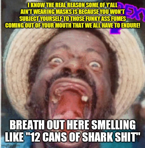 No masks for Corona? | I KNOW THE REAL REASON SOME OF Y'ALL AIN'T WEARING MASKS IS BECAUSE YOU WON'T SUBJECT YOURSELF TO THOSE FUNKY ASS FUMES COMING OUT OF YOUR MOUTH THAT WE ALL HAVE TO ENDURE! BREATH OUT HERE SMELLING LIKE "12 CANS OF SHARK SHIT" | image tagged in no masks for corona | made w/ Imgflip meme maker