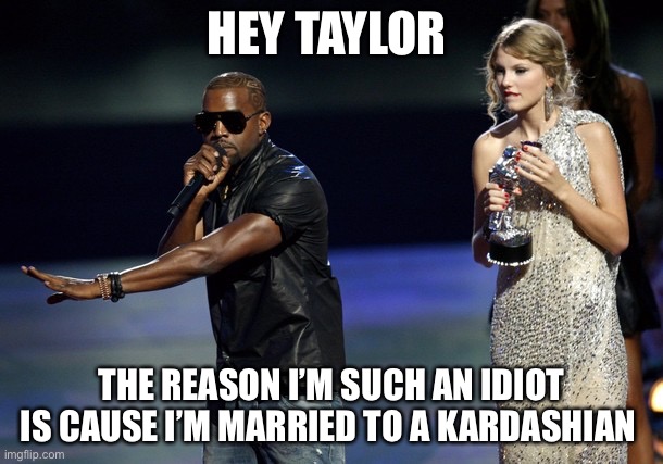 Kanye West Taylor Swift |  HEY TAYLOR; THE REASON I’M SUCH AN IDIOT IS CAUSE I’M MARRIED TO A KARDASHIAN | image tagged in kanye west taylor swift | made w/ Imgflip meme maker